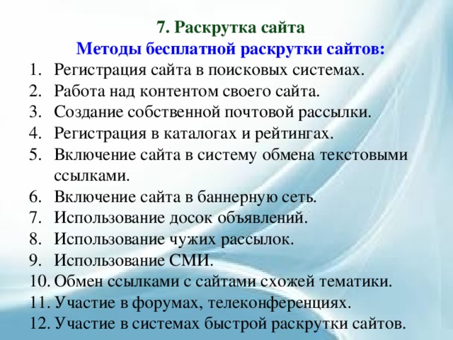 7. Раскрутка сайта Методы бесплатной раскрутки сайтов: Регистрация сайта в поисковых системах. Работа над контентом своего сайта. Создание собственной почтовой рассылки. Регистрация в каталогах и рейтингах. Включение сайта в систему обмена текстовыми ссылками. Включение сайта в баннерную сеть. Использование досок объявлений. Использование чужих рассылок. Использование СМИ. Обмен ссылками с сайтами схожей тематики. Участие в форумах, телеконференциях. Участие в системах быстрой раскрутки сайтов. 