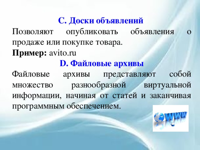 С. Доски объявлений Позволяют опубликовать объявления о продаже или покупке товара. Пример: avito.ru D. Файловые архивы Файловые архивы представляют собой множество разнообразной виртуальной информации, начиная от статей и заканчивая программным обеспечением. 