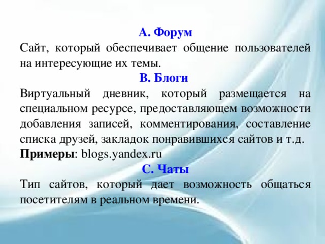 А. Форум Сайт, который обеспечивает общение пользователей на интересующие их темы. В. Блоги Виртуальный дневник, который размещается на специальном ресурсе, предоставляющем возможности добавления записей, комментирования, составление списка друзей, закладок понравившихся сайтов и т.д. Примеры : blogs.yandex.ru С. Чаты Тип сайтов, который дает возможность общаться посетителям в реальном времени. 