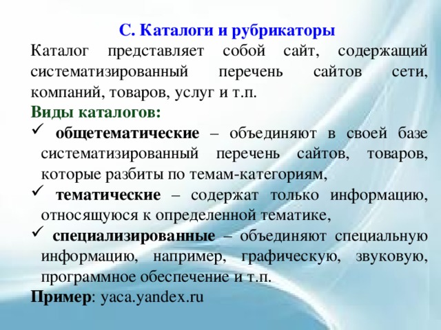 C. Каталоги и рубрикаторы Каталог представляет собой сайт, содержащий систематизированный перечень сайтов сети, компаний, товаров, услуг и т.п. Виды каталогов:   общетематические – объединяют в своей базе систематизированный перечень сайтов, товаров, которые разбиты по темам-категориям,  тематические – содержат только информацию, относящуюся к определенной тематике,  специализированные – объединяют специальную информацию, например, графическую, звуковую, программное обеспечение и т.п. Пример : yaca.yandex.ru 