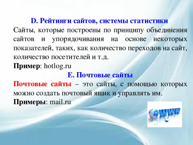 D. Рейтинги сайтов, системы статистики Сайты, которые построены по принципу объединения сайтов и упорядочивания на основе некоторых показателей, таких, как количество переходов на сайт, количество посетителей и т.д. Пример : hotlog.ru Е. Почтовые сайты Почтовые сайты – это сайты, с помощью которых можно создать почтовый ящик и управлять им. Примеры : mail.ru 