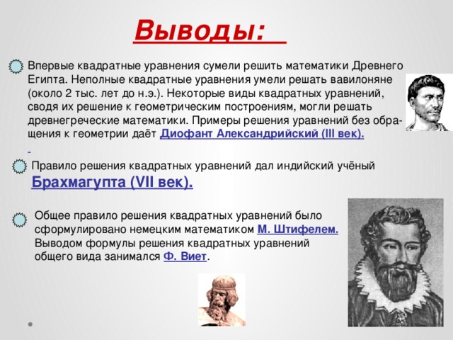  Выводы: Впервые квадратные уравнения сумели решить математики Древнего Египта. Неполные квадратные уравнения умели решать вавилоняне (около 2 тыс. лет до н.э.). Некоторые виды квадратных уравнений, сводя их решение к геометрическим построениям, могли решать древнегреческие математики. Примеры решения уравнений без обра-  щения к геометрии даёт Диофант Александрийский (III век).  Правило решения квадратных уравнений дал индийский учёный Брахмагупта (VII век). Общее правило решения квадратных уравнений было сформулировано немецким математиком М. Штифелем. Выводом формулы решения квадратных уравнений общего вида занимался Ф. Виет .  