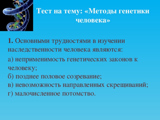 Тест на тему: «Методы генетики человека» 1. Основными трудностями в изучении наследственности человека являются: а) неприменимость генетических законов к человеку;  б) позднее половое созревание;  в) невозможность направленных скрещиваний;  г) малочисленное потомство. 