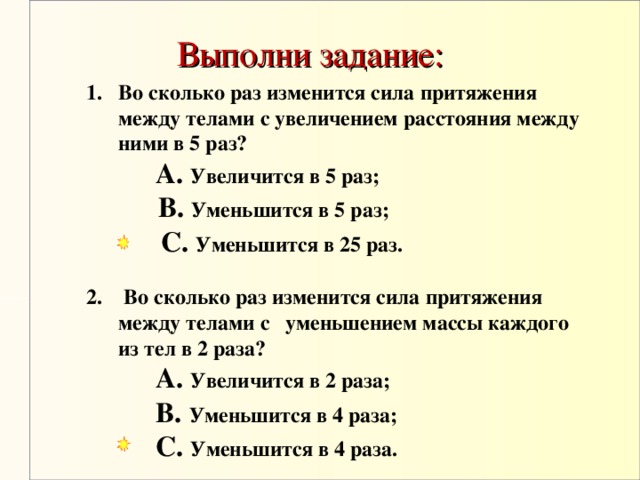 Выполни задание: Во сколько раз изменится сила притяжения между телами с увеличением расстояния между ними в 5 раз?   A. Увеличится в 5 раз ;      B. Уменьшится в 5 раз ;      C. Уменьшится в 25 раз .    C. Уменьшится в 25 раз .    C. Уменьшится в 25 раз .  2. Во сколько раз изменится сила притяжения между телами с  уменьшением массы каждого из тел в  2 раза?   A. Увеличится в 2 раза ;     B.  Уменьшится в 4 раза ;      C. Уменьшится в 4 раза .