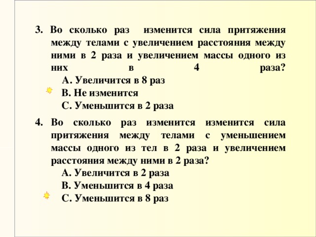 3. Во сколько раз изменится сила притяжения между телами с увеличением расстояния между ними в 2 раза и увеличением массы одного из них в 4 раза?   A. Увеличится в 8 раз     B. Не изменится      C. Уменьшится в 2 раза  Во сколько раз изменится изменится сила притяжения между телами с уменьшением массы одного из тел в 2 раза и увеличением расстояния между ними в 2 раза?   A. Увеличится в 2 раза      B. Уменьшится в 4 раза      C. Уменьшится в 8 раз