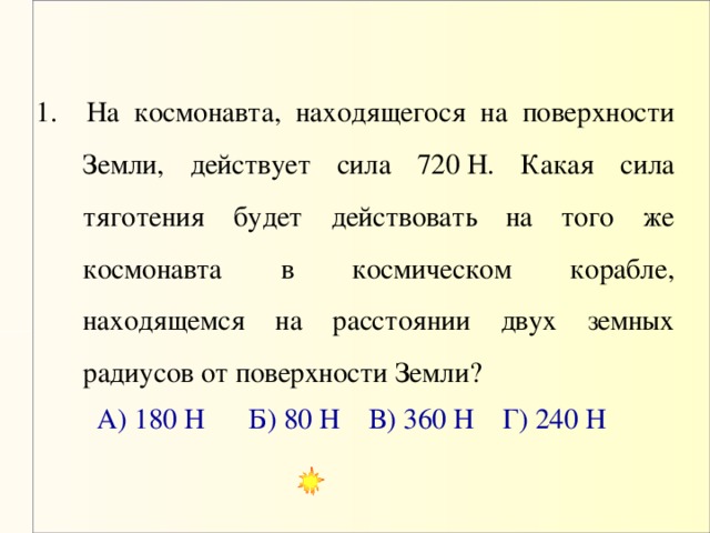 1. На космонавта, находящегося на поверхности Земли, действует сила 720 Н. Какая сила тяготения будет действовать на того же космонавта в космическом корабле, находящемся на расстоянии двух земных радиусов от поверхности Земли? А) 180 Н Б) 80 Н В) 360 Н Г) 240 Н