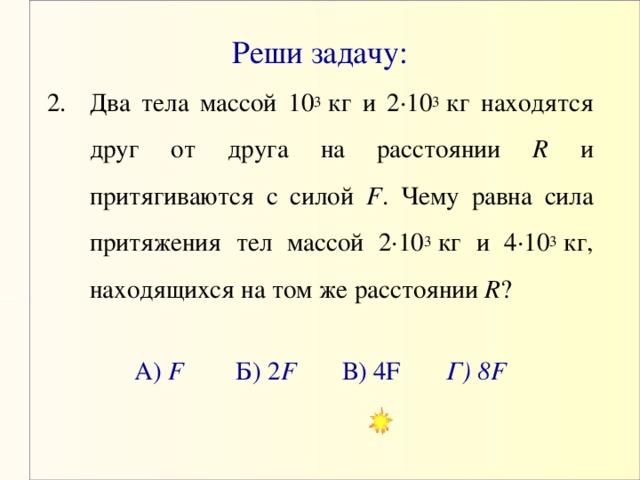 Реши задачу: Два тела массой 10 3  кг и 2·10 3  кг находятся друг от друга на расстоянии R и притягиваются с силой F . Чему равна сила притяжения тел массой 2·10 3  кг и 4·10 3  кг, находящихся на том же расстоянии R ? А) F Б) 2 F В) 4 F   Г) 8F