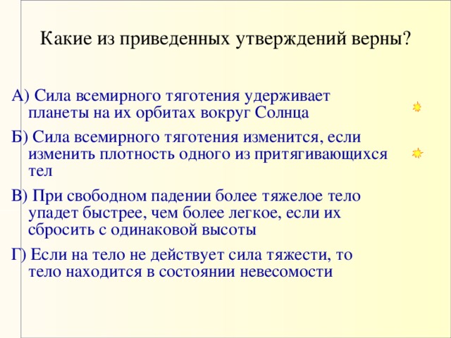 Какие из приведенных утверждений верны?   А) Сила всемирного тяготения удерживает планеты на их орбитах вокруг Солнца  Б) Сила всемирного тяготения изменится, если изменить плотность одного из притягивающихся тел В) При свободном падении более тяжелое тело упадет быстрее, чем более легкое, если их сбросить с одинаковой высоты Г) Если на тело не действует сила тяжести, то тело находится в состоянии невесомости