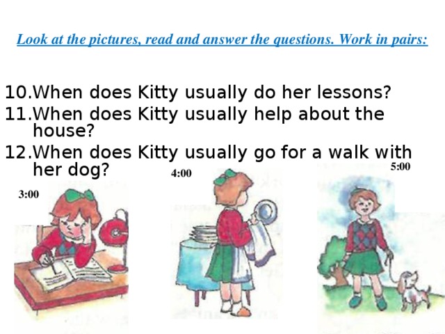 Look at the pictures, read and answer the questions. Work in pairs: When does Kitty usually do her lessons? When does Kitty usually help about the house? When does Kitty usually go for a walk with her dog?     5:00 4:00 3:00 