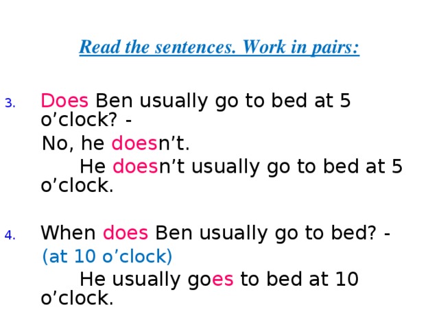 Read the sentences. Work in pairs: Does Ben usually go to bed at 5 o’clock? -  No, he does n’t.  He does n’t  usually go to bed at 5 o’clock. When does Ben usually go to bed? -  (at 10 o’clock)  He usually go es to bed at 10 o’clock. 