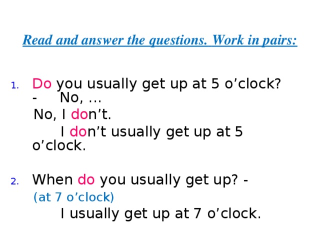 Read and answer the questions.  Work in pairs: Do you usually get up at 5 o’clock? - No,  ...  No, I do n’t.  I do n’t  usually get up at 5 o’clock. When do you usually get up? -  (at 7 o’clock)    I usually get up at 7 o’clock. 