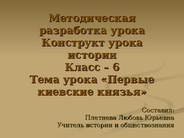 Методическая разработка урока  Конструкт урока истории  Класс – 6  Тема урока «Первые киевские князья» Составил: Плетнева Любовь Юрьевна Учитель истории и обществознания 