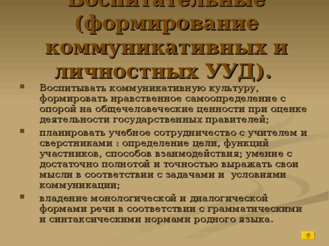 Воспитательные (формирование коммуникативных и личностных УУД).   Воспитывать коммуникативную культуру, формировать нравственное самоопределение с опорой на общечеловеческие ценности при оценке деятельности государственных правителей; планировать учебное сотрудничество с учителем и сверстниками : определение цели, функций участников, способов взаимодействия; умение с достаточно полнотой и точностью выражать свои мысли в соответствии с задачами и условиями коммуникации; владение монологической и диалогической формами речи в соответствии с грамматическими и синтаксическими нормами родного языка. 