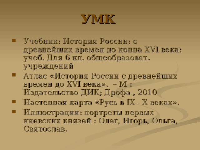 УМК Учебник: История России: с древнейших времен до конца XVI века: учеб. Для 6 кл. общеобразоват. учреждений Атлас «История России с древнейших времен до XVI века». – М : Издательство ДИК; Дрофа , 2010 Настенная карта «Русь в IX - X веках». Иллюстрации: портреты первых киевских князей : Олег, Игорь, Ольга, Святослав. 