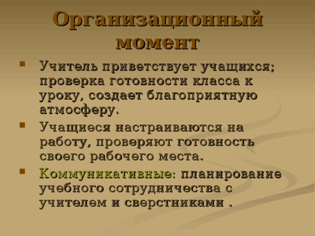 Организационный момент Учитель приветствует учащихся; проверка готовности класса к уроку, создает благоприятную атмосферу. Учащиеся настраиваются на работу, проверяют готовность своего рабочего места. Коммуникативные: планирование учебного сотрудничества с учителем и сверстниками . 