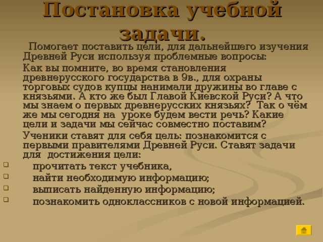 Постановка учебной задачи.  Помогает поставить цели, для дальнейшего изучения Древней Руси используя проблемные вопросы:  Как вы помните, во время становления древнерусского государства в 9в., для охраны торговых судов купцы нанимали дружины во главе с князьями. А кто же был Главой Киевской Руси? А что мы знаем о первых древнерусских князьях? Так о чём же мы сегодня на уроке будем вести речь? Какие цели и задачи мы сейчас совместно поставим?  Ученики ставят для себя цель: познакомится с первыми правителями Древней Руси. Ставят задачи для достижения цели:  прочитать текст учебника,  найти необходимую информацию;  выписать найденную информацию;  познакомить одноклассников с новой информацией. 