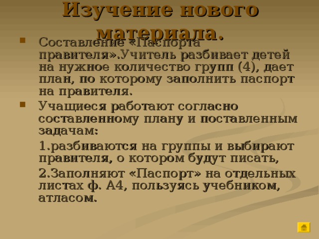 Изучение нового материала. Составление «Паспорта правителя».Учитель разбивает детей на нужное количество групп (4), дает план, по которому заполнить паспорт на правителя. Учащиеся работают согласно составленному плану и поставленным задачам:   1.разбиваются на группы и выбирают правителя, о котором будут писать,   2.Заполняют «Паспорт» на отдельных листах ф. А4, пользуясь учебником, атласом. 