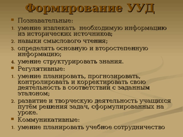 Формирование УУД  Познавательные: умение извлекать необходимую информацию из исторических источников; навыки смыслового чтения; определять основную и второстепенную информацию; умение структурировать знания. Регулятивные: умение планировать, прогнозировать, контролировать и корректировать свою деятельность в соответствии с заданным эталоном; развитие и творческую деятельность учащихся путём решения задач, сформулированных на уроке. Коммуникативные: умение планировать учебное сотрудничество 