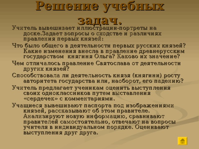 Решение учебных задач. Учитель вывешивает иллюстрации-портреты на доске.Задает вопросы о сходстве и различиях правления первых князей: Что было общего в деятельности первых русских князей?Какие изменения внесла в правление древнерусским государством княгиня Ольга? Каково их значение? Чем отличалось правление Святослава от деятельности других князей? Способствовала ли деятельность князя (княгини) росту авторитета государства или, наоборот, его падению? Учитель предлагает ученикам оценить выступления своих одноклассников путем выставления «сердечек» с комментариями. Учащиеся вывешивают паспорта под изображениями князей, рассказывают об этом правителе. Анализируют новую информацию, сравнивают правителей самостоятельно, отвечают на вопросы учителя в индивидуальном порядке. Оценивают выступления друг друга. 