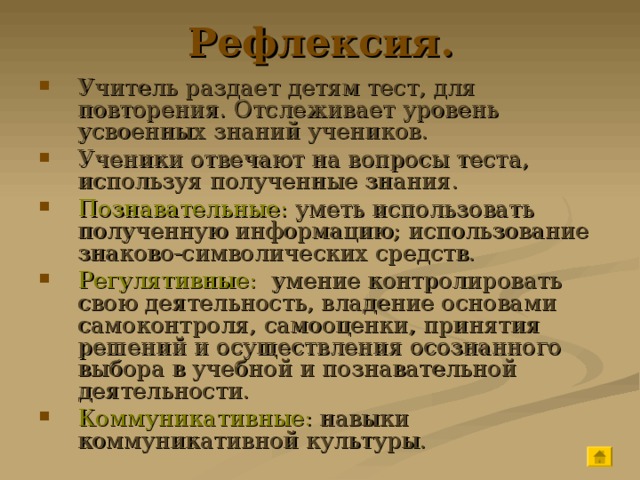Рефлексия. Учитель раздает детям тест, для повторения. Отслеживает уровень усвоенных знаний учеников. Ученики отвечают на вопросы теста, используя полученные знания. Познавательные: уметь использовать полученную информацию; использование знаково-символических средств. Регулятивные: умение контролировать свою деятельность, владение основами самоконтроля, самооценки, принятия решений и осуществления осознанного выбора в учебной и познавательной деятельности. Коммуникативные: навыки коммуникативной культуры. 