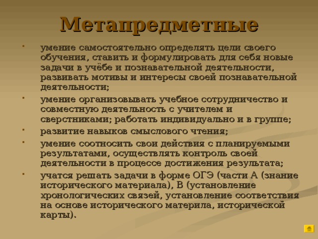 Метапредметные умение самостоятельно определять цели своего обучения, ставить и формулировать для себя новые задачи в учёбе и познавательной деятельности, развивать мотивы и интересы своей познавательной деятельности; умение организовывать учебное сотрудничество и совместную деятельность с учителем и сверстниками; работать индивидуально и в группе; развитие навыков смыслового чтения; умение соотносить свои действия с планируемыми результатами, осуществлять контроль своей деятельности в процессе достижения результата; учатся решать задачи в форме ОГЭ (части А (знание исторического материала), В (установление хронологических связей, установление соответствия на основе исторического материла, исторической карты). 