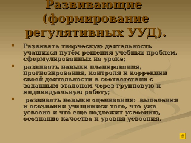 Развивающие (формирование регулятивных УУД). Развивать творческую деятельность учащихся путём решения учебных проблем, сформулированных на уроке; развивать навыки планирования, прогнозирования, контроля и коррекции своей деятельности в соответствии с заданным эталоном через групповую и индивидуальную работу;  развивать навыки оценивания: выделения и осознания учащимися того, что уже усвоено и что еще подлежит усвоению, осознание качества и уровня усвоения. 