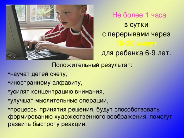  Не более 1  часа  в сутки с перерывами через 15-20 минут  для ребенка 6-9 лет. Положительный результат: научат детей счету, иностранному алфавиту, усилят концентрацию внимания, улучшат мыслительные операции, процессы принятия решения, будут способствовать формированию художественного воображения, помогут развить быстроту реакции. 