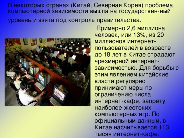 В некоторых странах (Китай, Северная Корея) проблема компьютерной зависимости вышла на государствен-ный уровень и взята под контроль правительства.   Примерно 2,6 миллиона человек, или 13%, из 20 миллионов интернет-пользователей в возрасте до 18 лет в Китае страдают чрезмерной интернет-зависимостью. Для борьбы с этим явлением китайские власти регулярно принимают меры по ограничению числа интернет-кафе, запрету наиболее жестоких компьютерных игр. По официальным данным, в Китае насчитывается 113 тысяч интернет-кафе.   