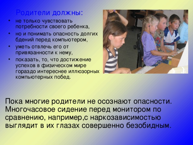  Родители должны: не только чувствовать потребности своего ребенка, но и понимать опасность долгих бдений перед компьютером, уметь отвлечь его от привязанности к нему, показать, то, что достижение успехов в физическом мире гораздо интереснее иллюзорных компьютерных побед. Пока многие родители не осознают опасности. Многочасовое сидение перед монитором по сравнению, например,с наркозависимостью выглядит в их глазах совершенно безобидным. 