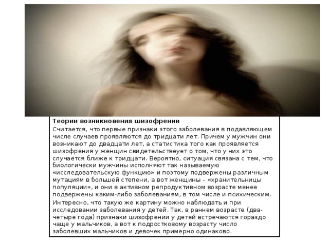 Теории возникновения шизофрении Считается, что первые признаки этого заболевания в подавляющем числе случаев проявляются до тридцати лет. Причем у мужчин они возникают до двадцати лет, а статистика того как проявляется шизофрения у женщин свидетельствеует о том, что у них это случается ближе к тридцати. Вероятно, ситуация связана с тем, что биологически мужчины исполняют так называемую «исследовательскую функцию» и поэтому подвержены различным мутациям в большей степени, а вот женщины – «хранительницы популяции», и они в активном репродуктивном возрасте менее подвержены каким-либо заболеваниям, в том числе и психическим. Интересно, что такую же картину можно наблюдать и при исследовании заболевания у детей. Так, в раннем возрасте (два-четыре года) признаки шизофрении у детей встречаются гораздо чаще у мальчиков, а вот к подростковому возрасту число заболевших мальчиков и девочек примерно одинаково. 
