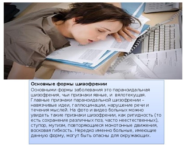 Основные формы шизофрении Основными формы заболевания это параноидальная шизофрения, чьи признаки явные, и  вялотекущая. Главные признаки параноидальной шизофрении – навязчивые идеи, галлюцинации, нарушение речи и течения мыслей. На фото и видео больных можно увидеть такие признаки шизофрении, как ригидность (то есть сохранение различных поз, часто неестественных), ступор, мутизм, повторяющиеся монотонные движения, восковая гибкость. Нередко именно больные, имеющие данную форму, могут быть опасны для окружающих. 