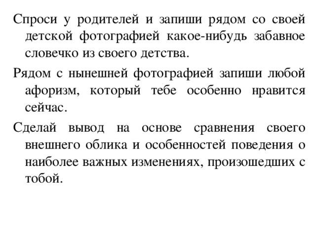 Спроси у родителей и запиши рядом со своей детской фотографией какое-нибудь забавное словечко из своего детства. Рядом с нынешней фотографией запиши любой афоризм, который тебе особенно нравится сейчас. Сделай вывод на основе сравнения своего внешнего облика и особенностей поведения о наиболее важных изменениях, произошедших с тобой. 