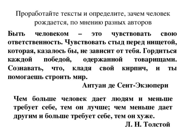 Проработайте тексты и определите, зачем человек рождается, по мнению разных авторов Быть человеком – это чувствовать свою ответственность. Чувствовать стыд перед нищетой, которая, казалось бы, не зависит от тебя. Гордиться каждой победой, одержанной товарищами. Сознавать, что, кладя свой кирпич, и ты помогаешь строить мир.     Антуан де Сент-Экзюпери Чем больше человек дает людям и меньше требует себе, тем он лучше; чем меньше дает другим и больше требует себе, тем он хуже.       Л. Н. Толстой 