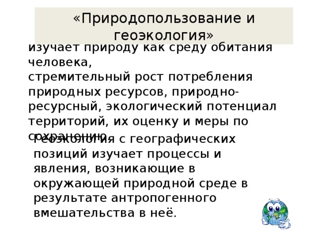 «Природопользование и геоэкология» изучает природу как среду обитания человека,  стремительный рост потребления природных ресурсов, природно-ресурсный, экологический потенциал территорий, их оценку и меры по сохранению.   Геоэкология с географических позиций изучает процессы и явления, возникающие в окружающей природной среде в результате антропогенного вмешательства в неё. 