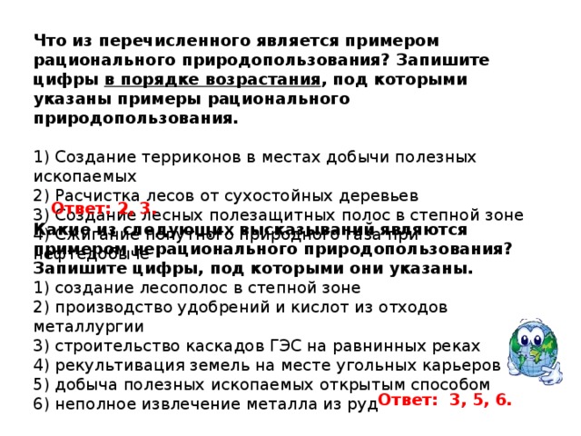 Что из перечисленного является примером рационального природопользования? Запишите цифры  в порядке возрастания , под которыми указаны примеры рационального природопользования.   1) Создание терриконов в местах добычи полезных ископаемых 2) Расчистка лесов от сухостойных деревьев 3) Создание лесных полезащитных полос в степной зоне 4) Сжигание попутного природного газа при нефтедобыче Ответ: 2, 3. Какие из следующих высказываний являются примером нерационального природопользования? Запишите цифры, под которыми они указаны. 1) создание лесополос в степной зоне 2) производство удобрений и кислот из отходов металлургии 3) строительство каскадов ГЭС на равнинных реках 4) рекультивация земель на месте угольных карьеров 5) добыча полезных ископаемых открытым способом 6) неполное извлечение металла из руд Ответ:  3, 5, 6. 