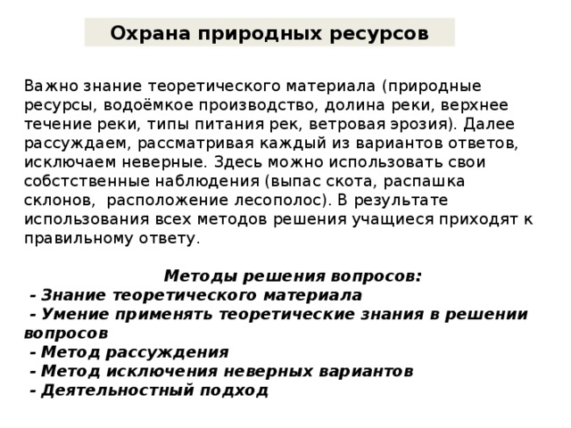 Охрана природных ресурсов Важно знание теоретического материала (природные ресурсы, водоёмкое производство, долина реки, верхнее течение реки, типы питания рек, ветровая эрозия). Далее рассуждаем, рассматривая каждый из вариантов ответов, исключаем неверные. Здесь можно использовать свои собстственные наблюдения (выпас скота, распашка склонов, расположение лесополос). В результате использования всех методов решения учащиеся приходят к правильному ответу.    Методы решения вопросов:  - Знание теоретического материала  - Умение применять теоретические знания в решении вопросов  - Метод рассуждения  - Метод исключения неверных вариантов  - Деятельностный подход 