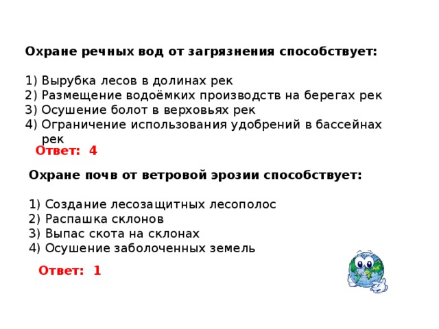 Охране речных вод от загрязнения способствует: Вырубка лесов в долинах рек Размещение водоёмких производств на берегах рек Осушение болот в верховьях рек Ограничение использования удобрений в бассейнах рек Ответ:  4 Охране почв от ветровой эрозии способствует:  Создание лесозащитных лесополос Распашка склонов Выпас скота на склонах Осушение заболоченных земель Ответ:  1 