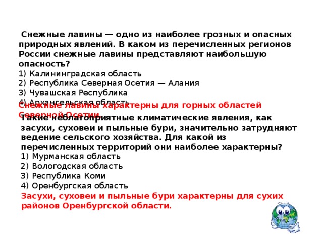   Снежные лавины — одно из наиболее грозных и опасных природных явлений. В каком из перечисленных регионов России снежные лавины представляют наибольшую опасность?  1) Калининградская область 2) Республика Северная Осетия — Алания 3) Чувашская Республика 4) Архангельская область Снежные лавины характерны для горных областей Северной Осетии. Такие неблагоприятные климатические явления, как засухи, суховеи и пыльные бури, значительно затрудняют ведение сельского хозяйства. Для какой из перечисленных территорий они наиболее характерны?  1) Мурманская область 2) Вологодская область 3) Республика Коми 4) Оренбургская область Засухи, суховеи и пыльные бури характерны для сухих районов Оренбургской области. 