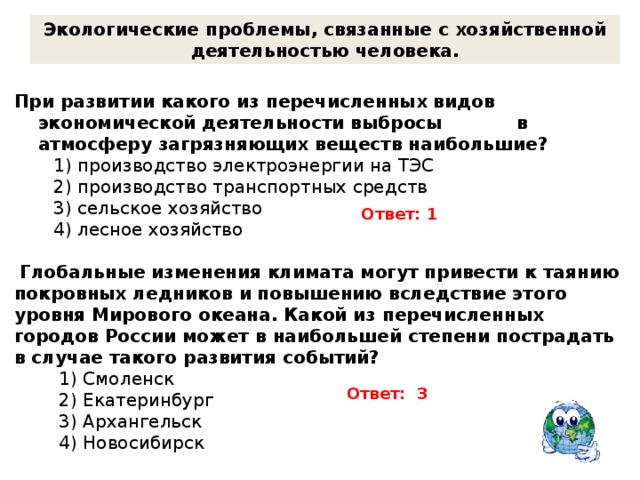Экологические проблемы, связанные с хозяйственной деятельностью человека.  При развитии какого из перечисленных видов экономической деятельности выбросы в атмосферу загрязняющих веществ наибольшие?  1) производство электроэнергии на ТЭС  2) производство транспортных средств  3) сельское хозяйство  4) лесное хозяйство  Глобальные изменения климата могут привести к таянию покровных ледников и повышению вследствие этого уровня Мирового океана. Какой из перечисленных городов России может в наибольшей степени пострадать в случае такого развития событий?  1) Смоленск  2) Екатеринбург  3) Архангельск  4) Новосибирск Ответ: 1 Ответ: 3 