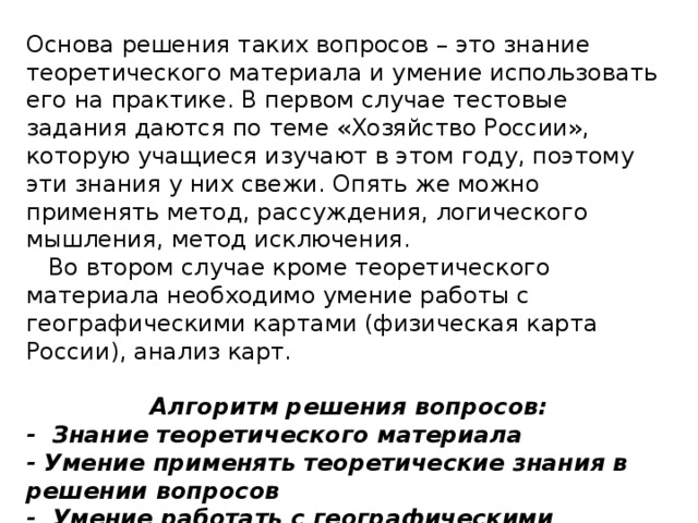 Основа решения таких вопросов – это знание теоретического материала и умение использовать его на практике. В первом случае тестовые задания даются по теме «Хозяйство России», которую учащиеся изучают в этом году, поэтому эти знания у них свежи. Опять же можно применять метод, рассуждения, логического мышления, метод исключения.  Во втором случае кроме теоретического материала необходимо умение работы с географическими картами (физическая карта России), анализ карт. Алгоритм решения вопросов: - Знание теоретического материала - Умение применять теоретические знания в решении вопросов - Умение работать с географическими картами - Умение сравнивать географические карты - Метод рассуждения 
