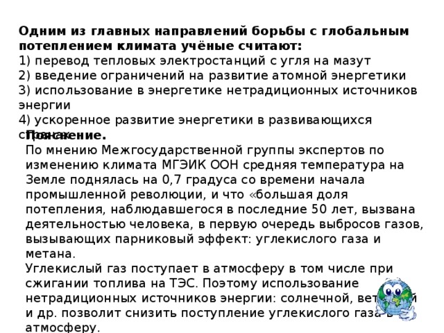 Одним из главных направлений борьбы с глобальным потеплением климата учёные считают:  1) перевод тепловых электростанций с угля на мазут 2) введение ограничений на развитие атомной энергетики 3) использование в энергетике нетрадиционных источников энергии 4) ускоренное развитие энергетики в развивающихся странах Пояснение. По мнению Межгосударственной группы экспертов по изменению климата МГЭИК ООН средняя температура на Земле поднялась на 0,7 градуса со времени начала промышленной революции, и что «большая доля потепления, наблюдавшегося в последние 50 лет, вызвана деятельностью человека, в первую очередь выбросов газов, вызывающих парниковый эффект: углекислого газа и метана. Углекислый газ поступает в атмосферу в том числе при сжигании топлива на ТЭС. Поэтому использование нетрадиционных источников энергии: солнечной, ветровой и др. позволит снизить поступление углекислого газа в атмосферу.   Правильный ответ указан под номером: 3 
