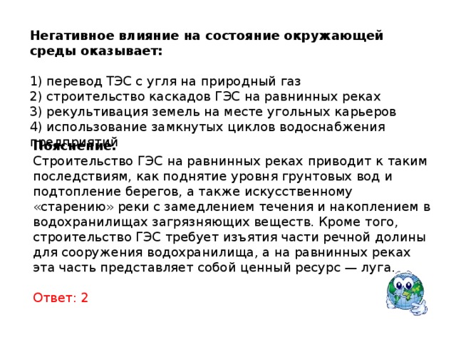 Негативное влияние на состояние окружающей среды оказывает:   1) перевод ТЭС с угля на природный газ 2) строительство каскадов ГЭС на равнинных реках 3) рекультивация земель на месте угольных карьеров 4) использование замкнутых циклов водоснабжения предприятий Пояснение. Строительство ГЭС на равнинных реках приводит к таким последствиям, как поднятие уровня грунтовых вод и подтопление берегов, а также искусственному «старению» реки с замедлением течения и накоплением в водохранилищах загрязняющих веществ. Кроме того, строительство ГЭС требует изъятия части речной долины для сооружения водохранилища, а на равнинных реках эта часть представляет собой ценный ресурс — луга. Ответ: 2 
