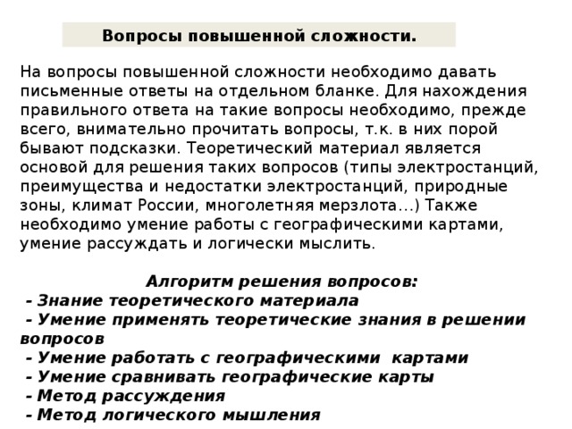 Вопросы повышенной сложности. На вопросы повышенной сложности необходимо давать письменные ответы на отдельном бланке. Для нахождения правильного ответа на такие вопросы необходимо, прежде всего, внимательно прочитать вопросы, т.к. в них порой бывают подсказки. Теоретический материал является основой для решения таких вопросов (типы электростанций, преимущества и недостатки электростанций, природные зоны, климат России, многолетняя мерзлота…) Также необходимо умение работы с географическими картами, умение рассуждать и логически мыслить. Алгоритм решения вопросов:  - Знание теоретического материала  - Умение применять теоретические знания в решении вопросов  - Умение работать с географическими картами  - Умение сравнивать географические карты  - Метод рассуждения  - Метод логического мышления    