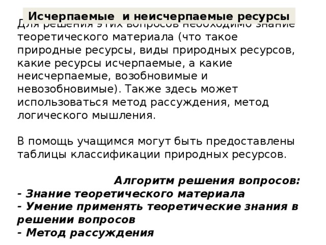 Исчерпаемые и неисчерпаемые ресурсы  Для решения этих вопросов необходимо знание теоретического материала (что такое природные ресурсы, виды природных ресурсов, какие ресурсы исчерпаемые, а какие неисчерпаемые, возобновимые и невозобновимые). Также здесь может использоваться метод рассуждения, метод логического мышления.   В помощь учащимся могут быть предоставлены таблицы классификации природных ресурсов.      Алгоритм решения вопросов:  - Знание теоретического материала  - Умение применять теоретические знания в решении вопросов  - Метод рассуждения   