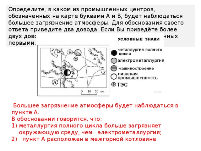 Определите, в каком из промышленных центров, обозначенных на карте буквами А и В, будет наблюдаться большее загрязнение атмосферы. Для обоснования своего ответа приведите два довода. Если Вы приведёте более двух доводов, оцениваться будут только два, указанных первыми.  Большее загрязнение атмосферы будет наблюдаться в пункте А. В обосновании говорится, что: металлургия полного цикла больше загрязняет окружающую среду, чем электрометаллургия; 2) пункт А расположен в межгорной котловине 