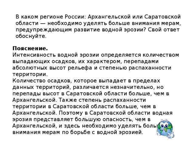 В каком регионе России: Архангельской или Саратовской области — необходимо уделять больше внимания мерам, предупреждающим развитие водной эрозии? Свой ответ обоснуйте. Пояснение. Интенсивность водной эрозии определяется количеством выпадающих осадков, их характером, перепадами абсолютных высот рельефа и степенью распаханности территории. Количество осадков, которое выпадает в пределах данных территорий, различается незначительно, но перепады высот в Саратовской области больше, чем в Архангельской. Также степень распаханности территории в Саратовской области больше, чем в Архангельской. Поэтому в Саратовской области водная эрозия представляет большую опасность, чем в Архангельской, и здесь необходимо уделять больше внимания мерам по борьбе с водной эрозией. 