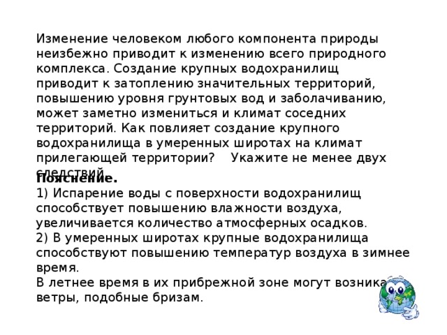 Изменение человеком любого компонента природы неизбежно приводит к изменению всего природного комплекса. Создание крупных водохранилищ приводит к затоплению значительных территорий, повышению уровня грунтовых вод и заболачиванию, может заметно измениться и климат соседних территорий. Как повлияет создание крупного водохранилища в умеренных широтах на климат прилегающей территории? Укажите не менее двух следствий. Пояснение.  1) Испарение воды с поверхности водохранилищ способствует повышению влажности воздуха, увеличивается количество атмосферных осадков. 2) В умеренных широтах крупные водохранилища способствуют повышению температур воздуха в зимнее время. В летнее время в их прибрежной зоне могут возникать ветры, подобные бризам. 