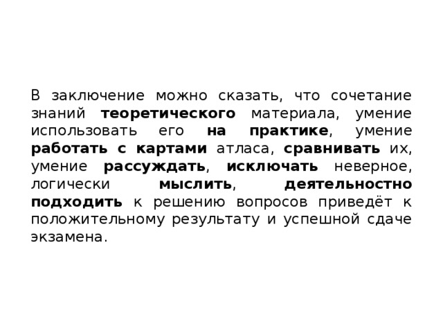 В заключение можно сказать, что сочетание знаний теоретического материала, умение использовать его на практике , умение работать с картами атласа, сравнивать их, умение рассуждать , исключать неверное, логически мыслить , деятельностно подходить к решению вопросов приведёт к положительному результату и успешной сдаче экзамена. 