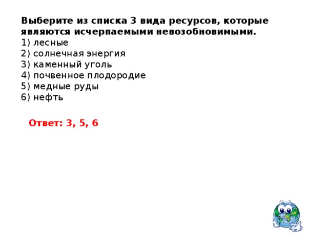 Выберите из списка 3 вида ресурсов, которые являются исчерпаемыми невозобновимыми. 1) лесные 2) солнечная энергия 3) каменный уголь 4) почвенное плодородие 5) медные руды 6) нефть Ответ: 3, 5, 6 