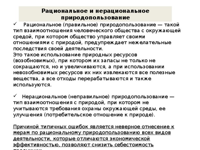 Рациональное и нерациональное природопользование  Рациональное (правильное) природопользование — такой тип взаимоотношения человеческого общества с окружающей средой, при котором общество управляет своими отношениями с природой, предупреждает нежелательные последствия своей деятельности. Это такое использование природных ресурсов (возобновимых), при котором их запасы не только не сокращаются, но и увеличиваются, а при использовании невозобновимых ресурсов их них извлекаются все полезные вещества, а все отходы перерабатываются и также используются.  Нерациональное (неправильное) природопользование — тип взаимоотношения с природой, при котором не учитываются требования охраны окружающей среды, ее улучшения (потребительское отношение к природе). Причиной типичных ошибок является неверное отнесение к мерам по рациональному природопользованию всех видов деятельности, которые отличаются экономической эффективностью, позволяют снизить себестоимость продукции. 